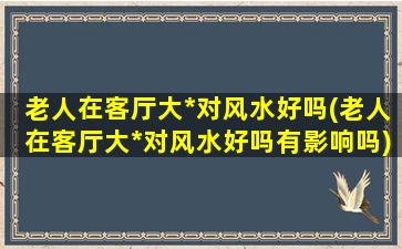 老人在客厅大*对风水好吗(老人在客厅大*对风水好吗有影响吗)