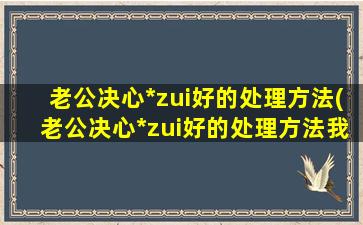 老公决心*zui好的处理方法(老公决心*zui好的处理方法我没孩子)