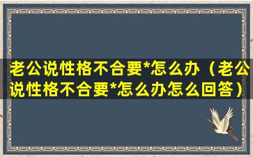 老公说性格不合要*怎么办（老公说性格不合要*怎么办怎么回答）