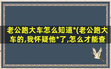 老公跑大车怎么知道*(老公跑大车的,我怀疑他*了,怎么才能查到他)