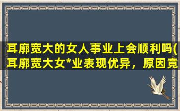 耳廓宽大的女人事业上会顺利吗(耳廓宽大女*业表现优异，原因竟如此神奇！)