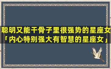 聪明又能干骨子里很强势的星座女「内心特别强大有智慧的星座女」