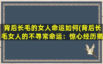 背后长毛的女人命运如何(背后长毛女人的不寻常命运：惊心经历揭秘)