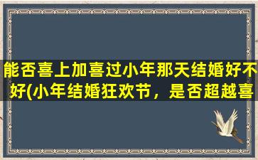 能否喜上加喜过小年那天结婚好不好(小年结婚狂欢节，是否超越喜庆，智能百科告诉你！)