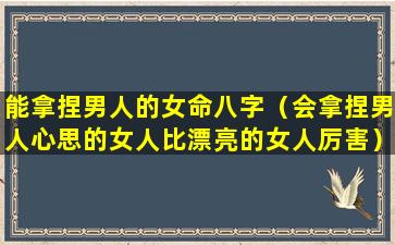 能拿捏男人的女命八字（会拿捏男人心思的女人比漂亮的女人厉害）