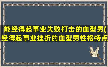 能经得起事业失败打击的血型男(经得起事业挫折的血型男性格特点和职业选择)