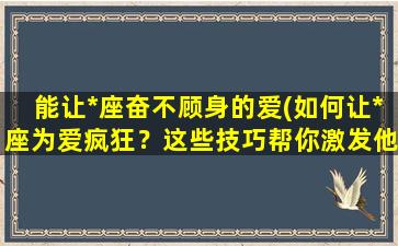 能让*座奋不顾身的爱(如何让*座为爱疯狂？这些技巧帮你激发他们奋不顾身的爱！)