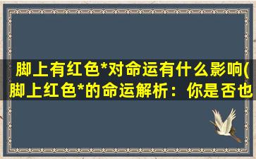 脚上有红色*对命运有什么影响(脚上红色*的命运解析：你是否也有同样的疑惑？)