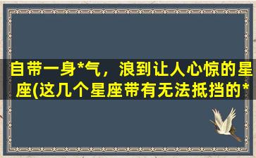 自带一身*气，浪到让人心惊的星座(这几个星座带有无法抵挡的*气，你一定了解吗？)