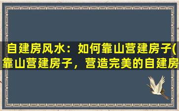 自建房风水：如何靠山营建房子(靠山营建房子，营造完美的自建房风水)