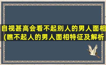 自视甚高会看不起别人的男人面相(瞧不起人的男人面相特征及解析)