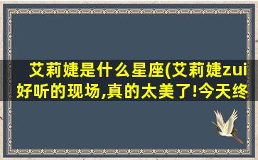 艾莉婕是什么星座(艾莉婕zui好听的现场,真的太美了!今天终于找到了）