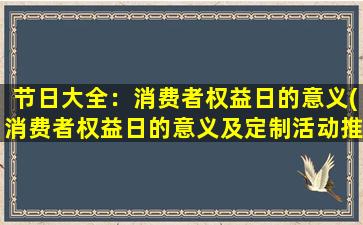 节日大全：消费者权益日的意义(消费者权益日的意义及定制活动推荐)