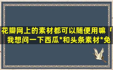 花瓣网上的素材都可以随便用嘛「我想问一下西瓜*和头条素材*免费不违规的」