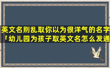 英文名别乱取你以为很洋气的名字「幼儿园为孩子取英文名怎么发通知」