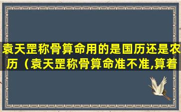 袁天罡称骨算命用的是国历还是农历（袁天罡称骨算命准不准,算着我48就完了）