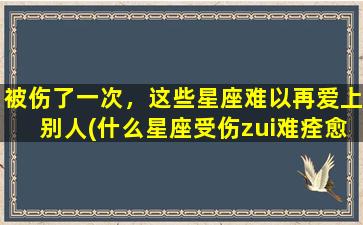 被伤了一次，这些星座难以再爱上别人(什么星座受伤zui难痊愈）