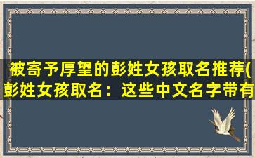 被寄予厚望的彭姓女孩取名推荐(彭姓女孩取名：这些中文名字带有“彭”字，意义深刻实用！)