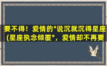 要不得！爱情的*说沉就沉得星座(星座执念倾覆*，爱情却不再要不得)