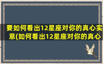 要如何看出12星座对你的真心实意(如何看出12星座对你的真心实意，关注这些细节！)