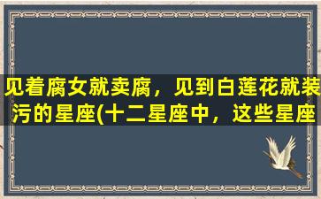 见着腐女就卖腐，见到白莲花就装污的星座(十二星座中，这些星座一见腐女就拿起卖腐标签！)