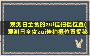 观测日全食的zui佳拍摄位置(观测日全食zui佳拍摄位置揭秘，全球数十佳观测点汇总！)