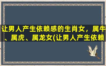 让男人产生依赖感的生肖女，属牛、属虎、属龙女(让男人产生依赖感的生肖女，属牛属虎属龙女如何做到？)