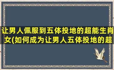 让男人佩服到五体投地的超能生肖女(如何成为让男人五体投地的超能生肖女)