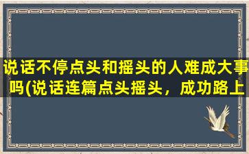 说话不停点头和摇头的人难成大事吗(说话连篇点头摇头，成功路上难成大器？)