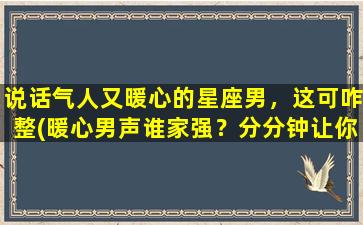 说话气人又暖心的星座男，这可咋整(暖心男声谁家强？分分钟让你爆气和暖)