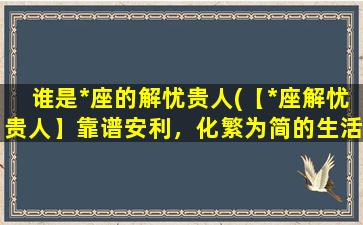 谁是*座的解忧贵人(【*座解忧贵人】靠谱安利，化繁为简的生活智慧)