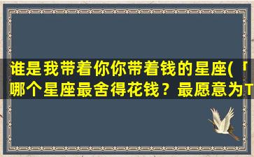 谁是我带着你你带着钱的星座(「哪个星座最舍得花钱？最愿意为TA的另一半掏钱包？」)