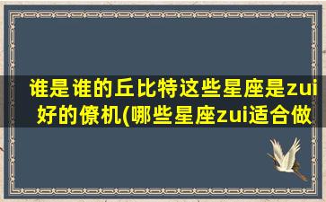 谁是谁的丘比特这些星座是zui好的僚机(哪些星座zui适合做zui佳的爱情搭档？)