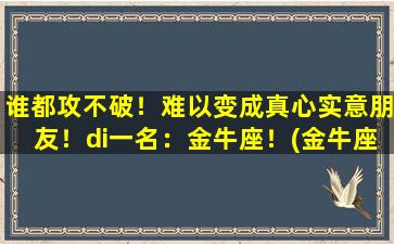 谁都攻不破！难以变成真心实意朋友！di一名：金牛座！(金牛座攻受）