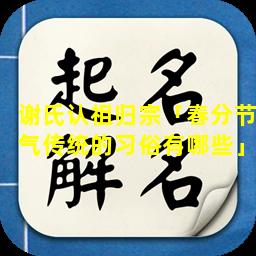 谢氏认祖归宗「春分节气传统的习俗有哪些」