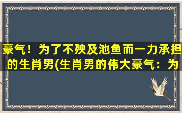 豪气！为了不殃及池鱼而一力承担的生肖男(生肖男的伟大豪气：为了保护池鱼而一力承担！)