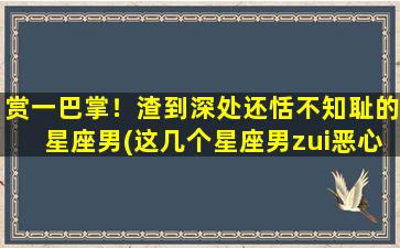 赏一巴掌！渣到深处还恬不知耻的星座男(这几个星座男zui恶心，一巴掌赏过去都觉得不解气！)