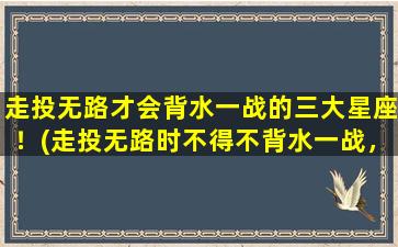 走投无路才会背水一战的三大星座！(走投无路时不得不背水一战，这三大星座不服输！)