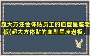 超大方还会体贴员工的血型星座老板(超大方体贴的血型星座老板，成就企业百态纷呈)