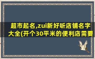 超市起名,zui新好听店铺名字大全(开个30平米的便利店需要多少钱)