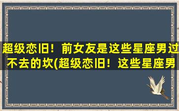 超级恋旧！前女友是这些星座男过不去的坎(超级恋旧！这些星座男对前女友永远放不下！)