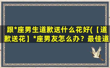 跟*座男生道歉送什么花好(【道歉送花】*座男友怎么办？最佳道歉花语推荐！)