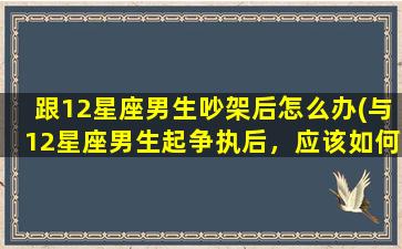 跟12星座男生吵架后怎么办(与12星座男生起争执后，应该如何妥善处理呢？)