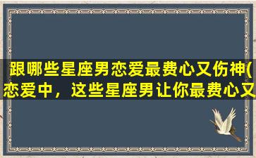 跟哪些星座男恋爱最费心又伤神(恋爱中，这些星座男让你最费心又伤神！)