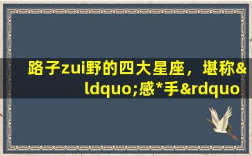 路子zui野的四大星座，堪称“感*手”！(四大星座路子zui野，毫不留情成为感*手)