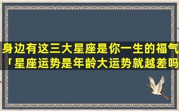 身边有这三大星座是你一生的福气「星座运势是年龄大运势就越差吗」