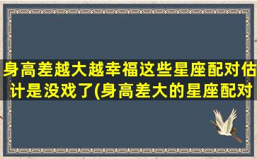 身高差越大越幸福这些星座配对估计是没戏了(身高差大的星座配对不保证幸福？这些组合可能行不通)