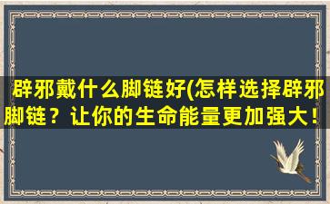 辟邪戴什么脚链好(怎样选择辟邪脚链？让你的生命能量更加强大！)