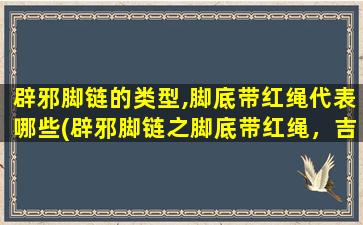 辟邪脚链的类型,脚底带红绳代表哪些(辟邪脚链之脚底带红绳，吉祥物护佑，驱灾祈福，消磨不祥气，传递幸运之力)