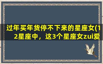 过年买年货停不下来的星座女(12星座中，这3个星座女zui爱过年买年货，看看你符合不符合！)